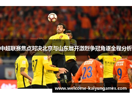 中超联赛焦点对决北京与山东展开激烈争冠角逐全程分析