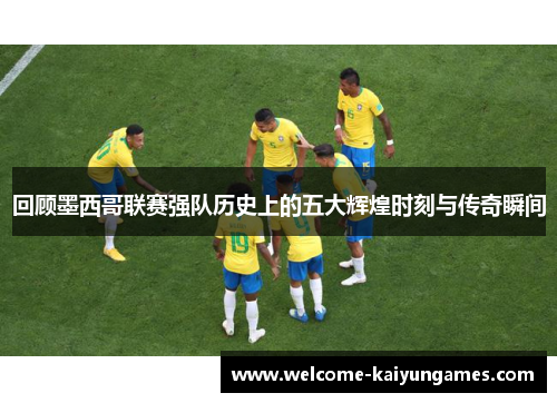 回顾墨西哥联赛强队历史上的五大辉煌时刻与传奇瞬间