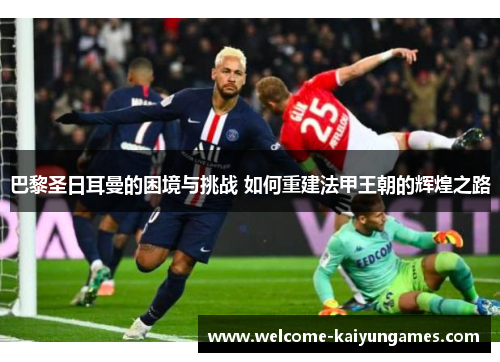 巴黎圣日耳曼的困境与挑战 如何重建法甲王朝的辉煌之路