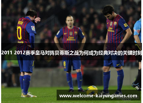 2011 2012赛季皇马对阵贝蒂斯之战为何成为经典对决的关键时刻