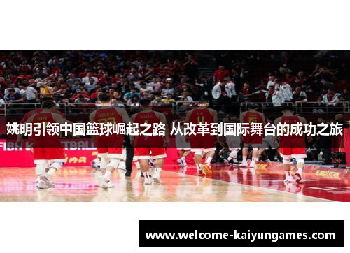 姚明引领中国篮球崛起之路 从改革到国际舞台的成功之旅