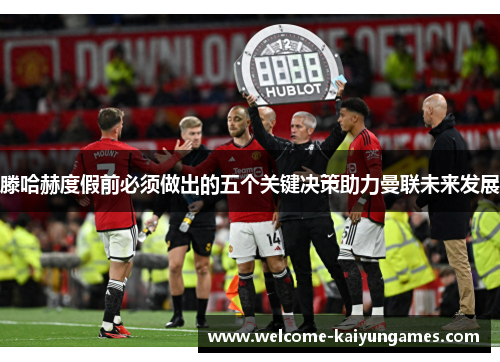滕哈赫度假前必须做出的五个关键决策助力曼联未来发展