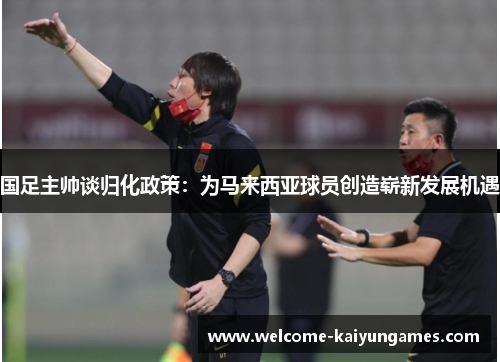 国足主帅谈归化政策：为马来西亚球员创造崭新发展机遇