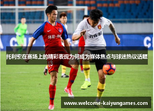 托利索在赛场上的精彩表现为何成为媒体焦点与球迷热议话题