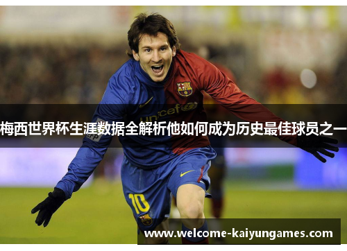 梅西世界杯生涯数据全解析他如何成为历史最佳球员之一