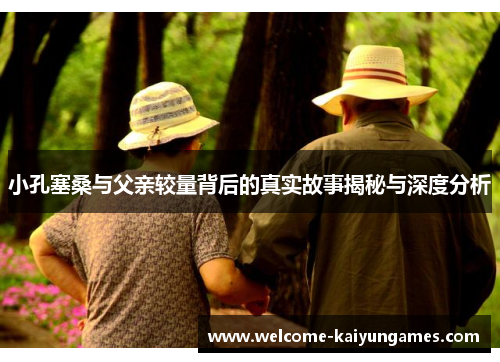 小孔塞桑与父亲较量背后的真实故事揭秘与深度分析