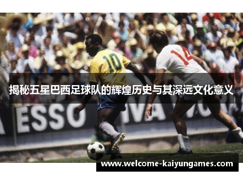 揭秘五星巴西足球队的辉煌历史与其深远文化意义