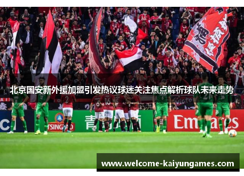 北京国安新外援加盟引发热议球迷关注焦点解析球队未来走势