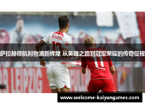 萨拉赫领航利物浦新辉煌 从英雄之路到冠军荣耀的传奇征程