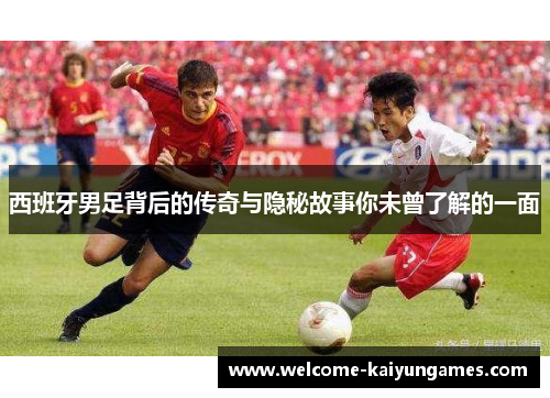 西班牙男足背后的传奇与隐秘故事你未曾了解的一面