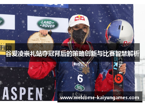 谷爱凌崇礼站夺冠背后的策略创新与比赛智慧解析 谷爱凌崇礼站夺冠背后的策略创新与比赛智慧解析