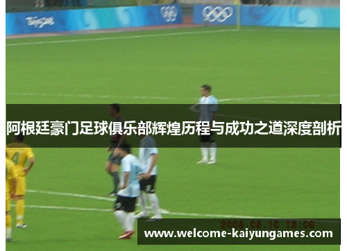 阿根廷豪门足球俱乐部辉煌历程与成功之道深度剖析