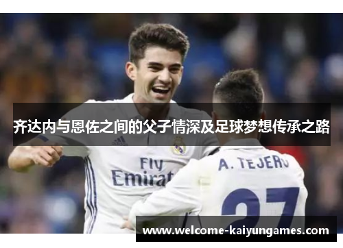 齐达内与恩佐之间的父子情深及足球梦想传承之路